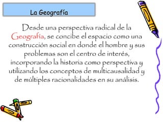 La GeografíaLa Geografía
Desde una perspectiva radical de la
Geografía, se concibe el espacio como una
construcción social en donde el hombre y sus
problemas son el centro de interés,
incorporando la historia como perspectiva y
utilizando los conceptos de multicausalidad y
de múltiples racionalidades en su análisis.
 