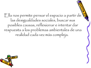 Ella nos permite pensar el espacio a partir de
las desigualdades sociales, buscar sus
posibles causas, reflexionar e intentar dar
respuesta a los problemas ambientales de una
realidad cada vez más compleja.
 