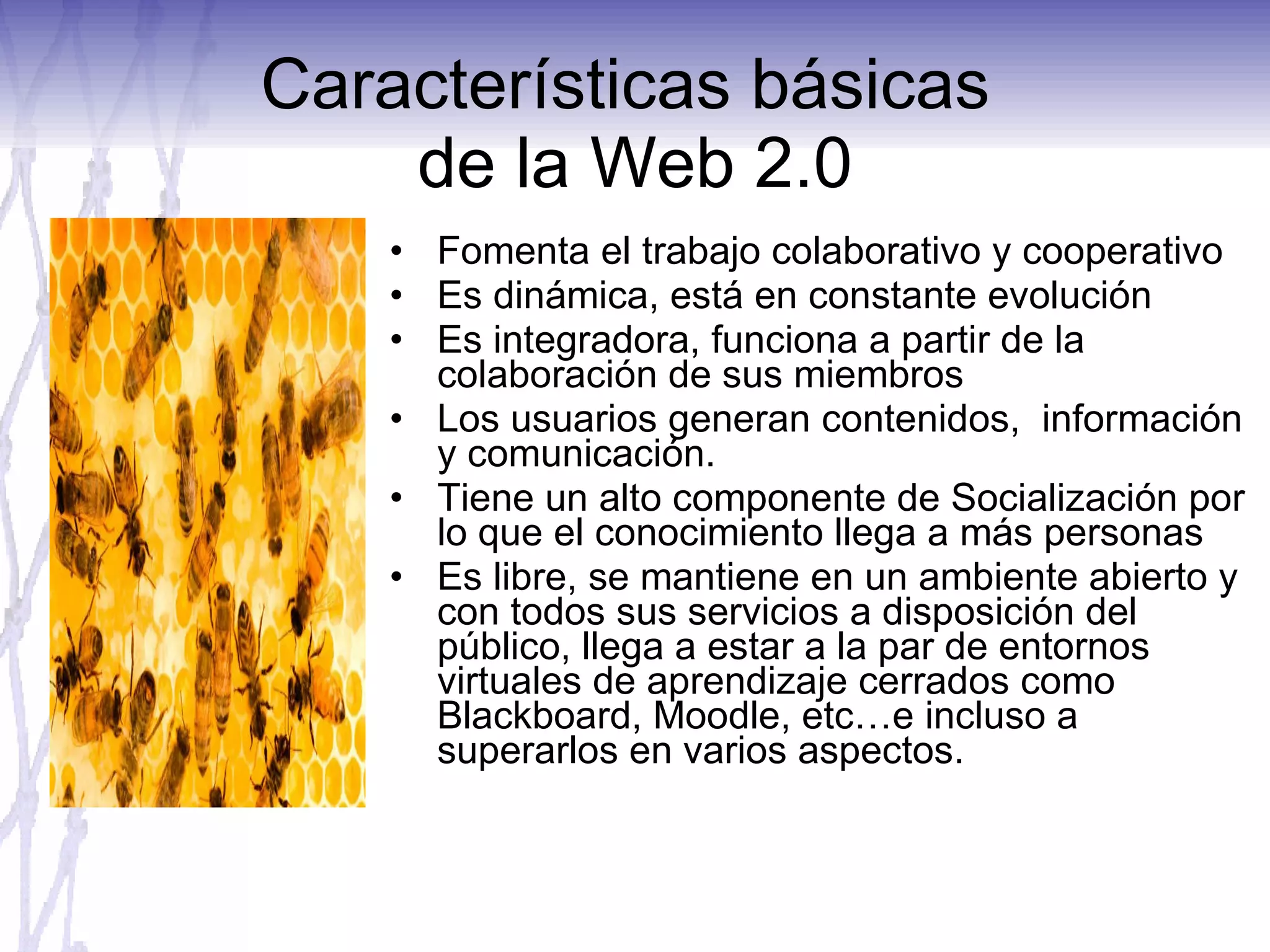 Características básicas  de la Web 2.0 Fomenta el trabajo colaborativo y cooperativo Es dinámica, está en constante evolución Es integradora, funciona a partir de la colaboración de sus miembros Los usuarios generan contenidos,  información y comunicación. Tiene un alto componente de Socialización por lo que el conocimiento llega a más personas Es libre, se mantiene en un ambiente abierto y con todos sus servicios a disposición del público, llega a estar a la par de entornos virtuales de aprendizaje cerrados como Blackboard, Moodle, etc…e incluso a superarlos en varios aspectos. 
