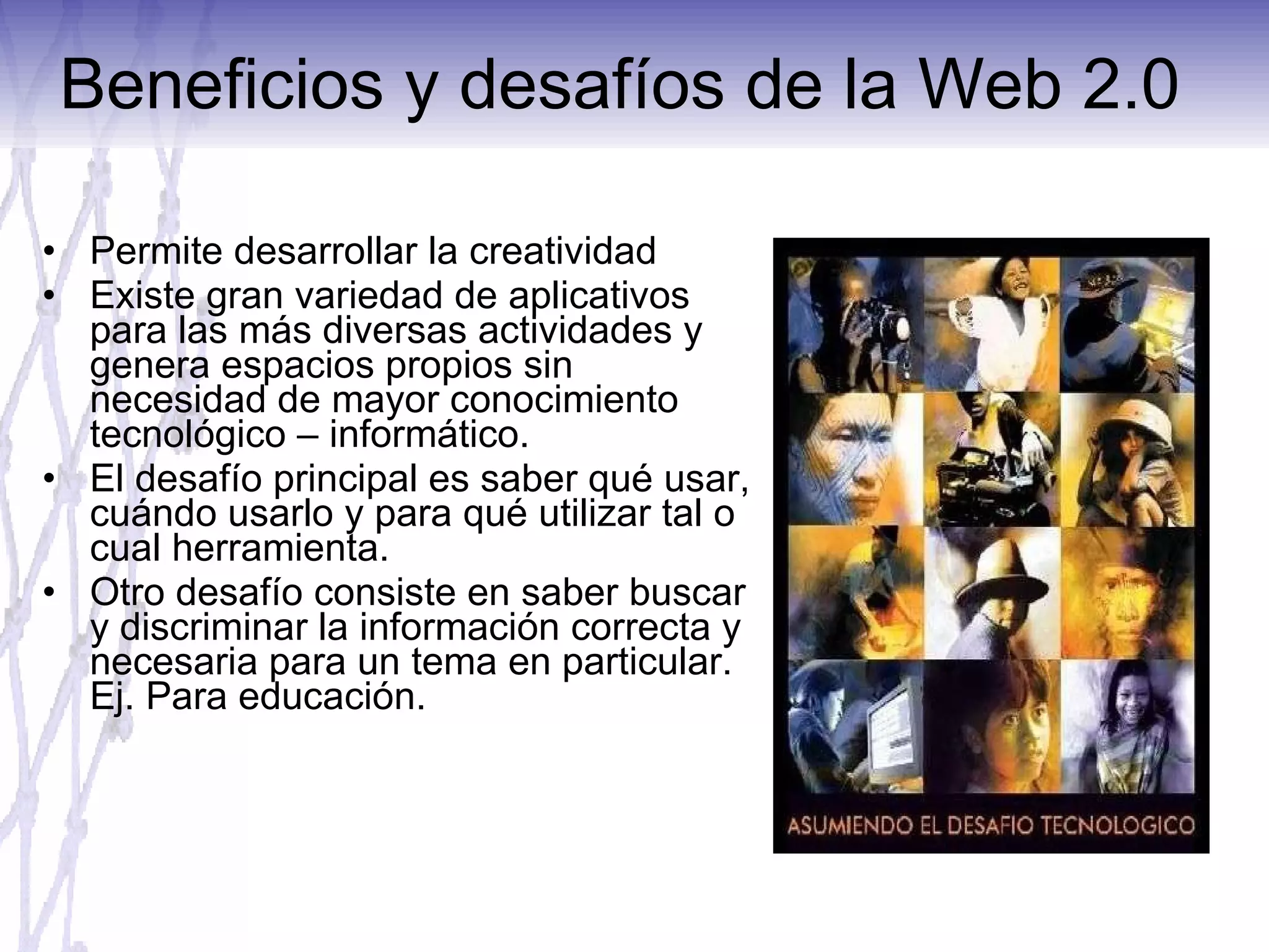 Beneficios y desafíos de la Web 2.0  Permite desarrollar la creatividad Existe gran variedad de aplicativos para las más diversas actividades y genera espacios propios sin necesidad de mayor conocimiento tecnológico – informático. El desafío principal es saber qué usar, cuándo usarlo y para qué utilizar tal o cual herramienta.  Otro desafío consiste en saber buscar y discriminar la información correcta y necesaria para un tema en particular. Ej. Para educación. 