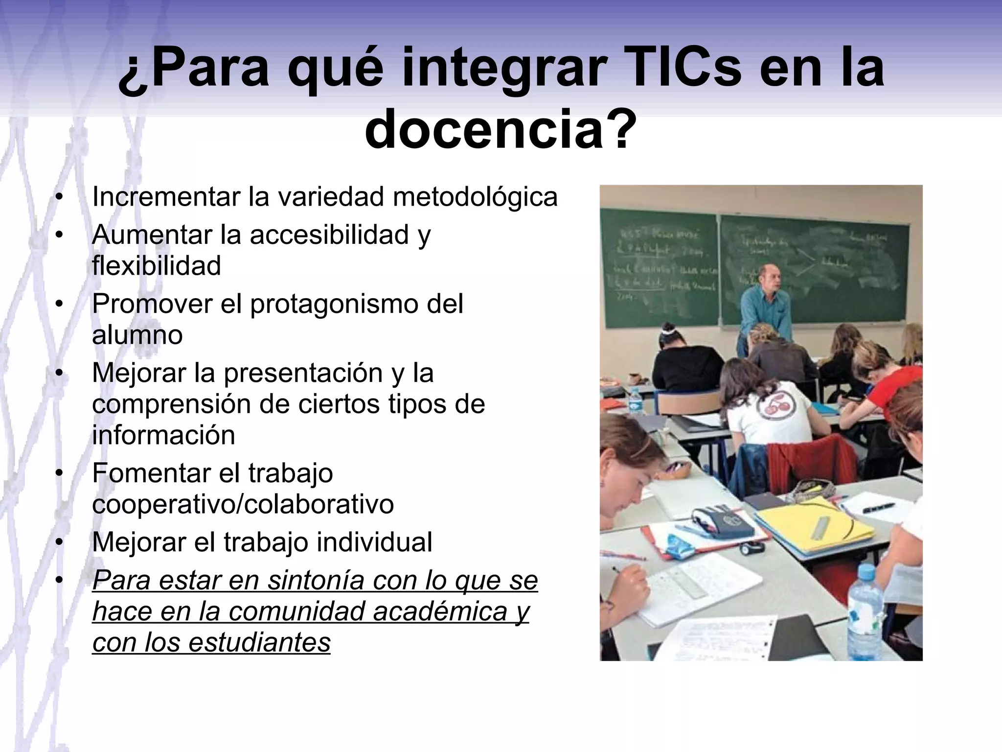 ¿Para qué integrar TICs en la docencia? Incrementar la variedad metodológica Aumentar la accesibilidad y flexibilidad Promover el protagonismo del alumno Mejorar la presentación y la comprensión de ciertos tipos de información Fomentar el trabajo cooperativo/colaborativo Mejorar el trabajo individual Para estar en sintonía con lo que se hace en la comunidad académica y con los estudiantes 