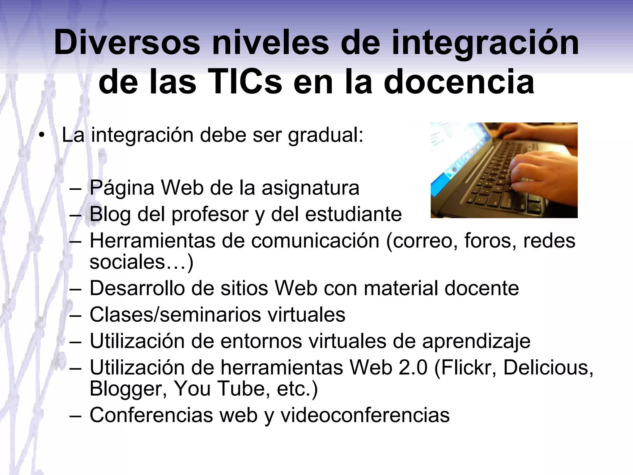 Diversos niveles de integración de las TICs en la docencia La integración debe ser gradual: Página Web de la asignatura Blog del profesor y del estudiante Herramientas de comunicación (correo, foros, redes sociales…) Desarrollo de sitios Web con material docente Clases/seminarios virtuales Utilización de entornos virtuales de aprendizaje Utilización de herramientas Web 2.0 (Flickr, Delicious, Blogger, You Tube, etc.) Conferencias web y videoconferencias 