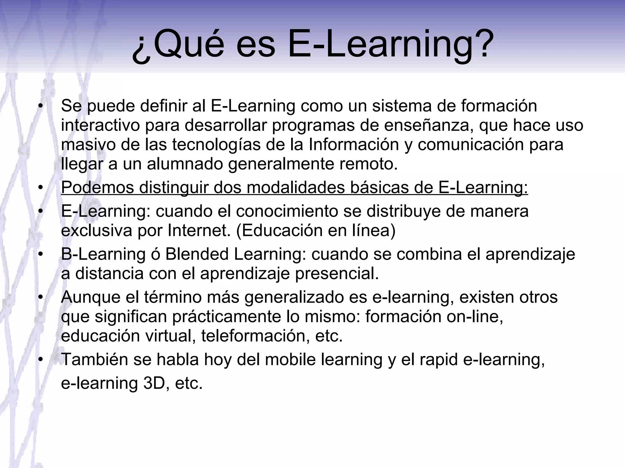 ¿Qué es E-Learning? Se puede definir al E-Learning como un sistema de formación interactivo para desarrollar programas de enseñanza, que hace uso masivo de las tecnologías de la Información y comunicación para llegar a un alumnado generalmente remoto. Podemos distinguir dos modalidades básicas de E-Learning: E-Learning: cuando el conocimiento se distribuye de manera exclusiva por Internet. (Educación en línea)  B-Learning ó Blended Learning: cuando se combina el aprendizaje a distancia con el aprendizaje presencial.  Aunque el término más generalizado es e-learning, existen otros que significan prácticamente lo mismo: formación on-line, educación virtual, teleformación, etc. También se habla hoy del mobile learning y el rapid e-learning,  e-learning 3D, etc. 