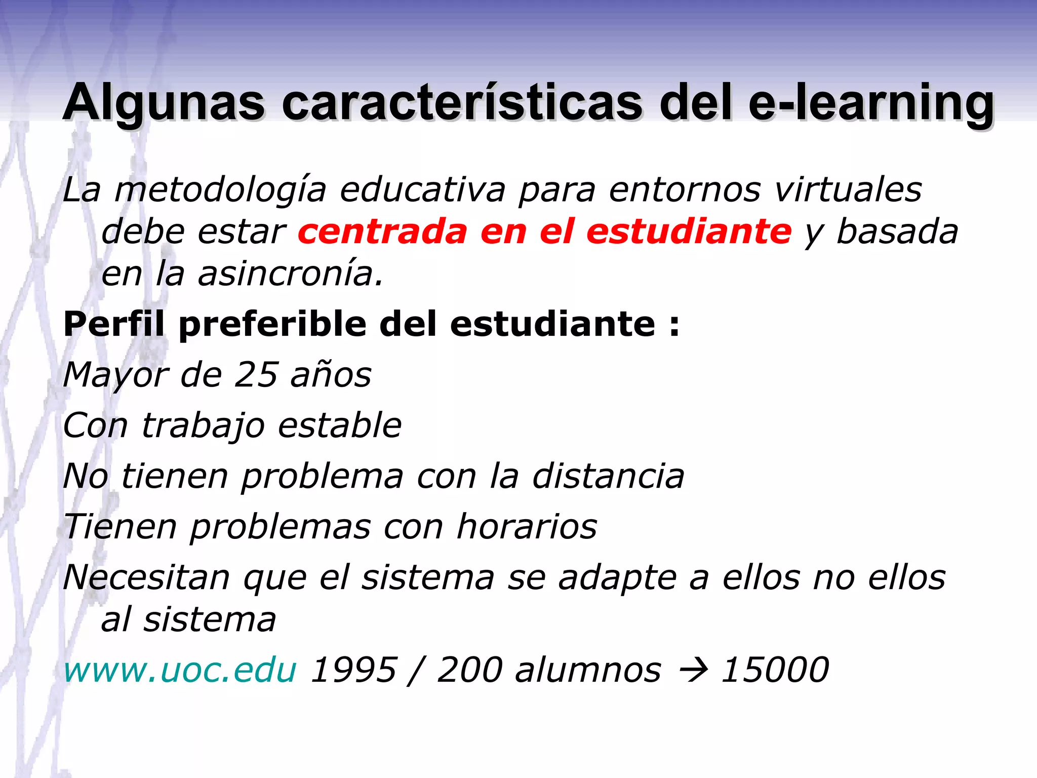 Algunas características del e-learning La metodología educativa para entornos virtuales debe estar  centrada en el estudiante  y basada en la asincronía. Perfil preferible del estudiante :  Mayor de 25 años Con trabajo estable No tienen problema con la distancia Tienen problemas con horarios Necesitan que el sistema se adapte a ellos no ellos al sistema www.uoc.edu  1995 / 200 alumnos    15000 