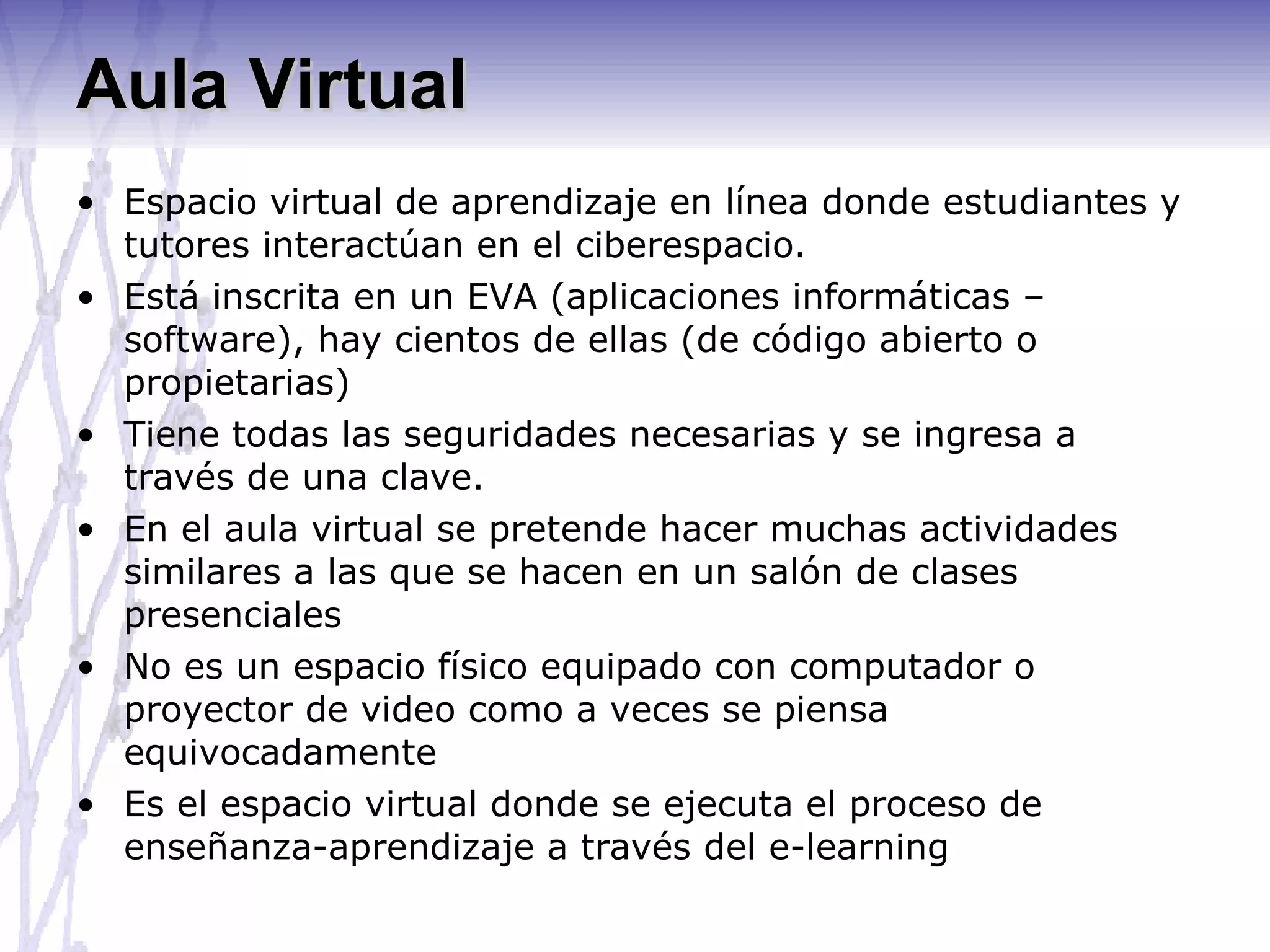 Aula Virtual Espacio virtual de aprendizaje en línea donde estudiantes y tutores interactúan en el ciberespacio. Está inscrita en un EVA (aplicaciones informáticas – software), hay cientos de ellas (de código abierto o propietarias)  Tiene todas las seguridades necesarias y se ingresa a través de una clave. En el aula virtual se pretende hacer muchas actividades similares a las que se hacen en un salón de clases presenciales  No es un espacio físico equipado con computador o proyector de video como a veces se piensa equivocadamente Es el espacio virtual donde se ejecuta el proceso de enseñanza-aprendizaje a través del e-learning 