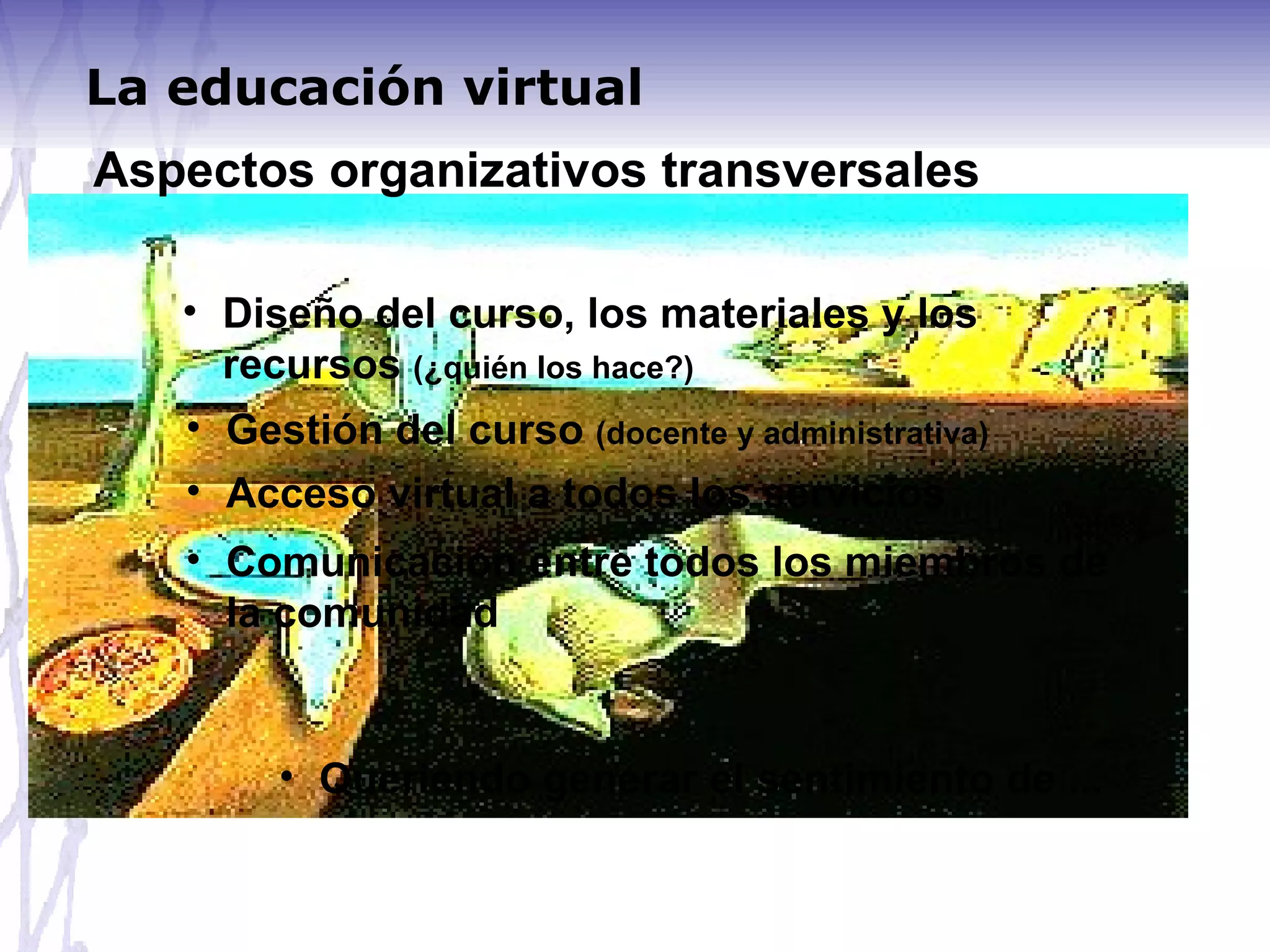 Aspectos organizativos transversales Diseño del curso, los materiales y los recursos  (¿quién los hace?) Gestión del curso  (docente y administrativa) Acceso virtual a todos los servicios Comunicación entre todos los miembros de la comunidad Queriendo generar el sentimiento de ... La educación virtual 