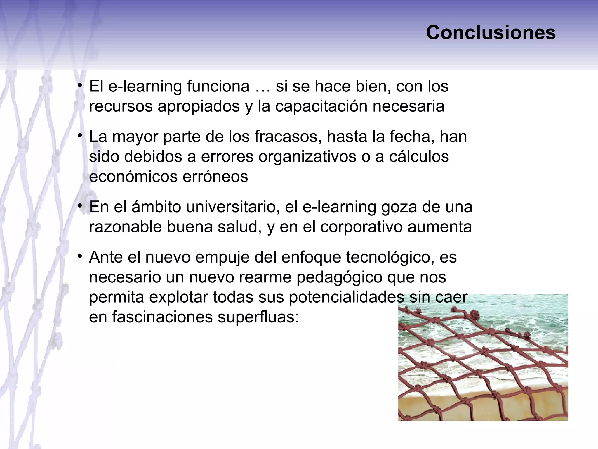 Conclusiones El e-learning funciona … si se hace bien, con los recursos apropiados y la capacitación necesaria La mayor parte de los fracasos, hasta la fecha, han sido debidos a errores organizativos o a cálculos económicos erróneos En el ámbito universitario, el e-learning goza de una razonable buena salud, y en el corporativo aumenta Ante el nuevo empuje del enfoque tecnológico, es necesario un nuevo rearme pedagógico que nos permita explotar todas sus potencialidades sin caer en fascinaciones superfluas: 