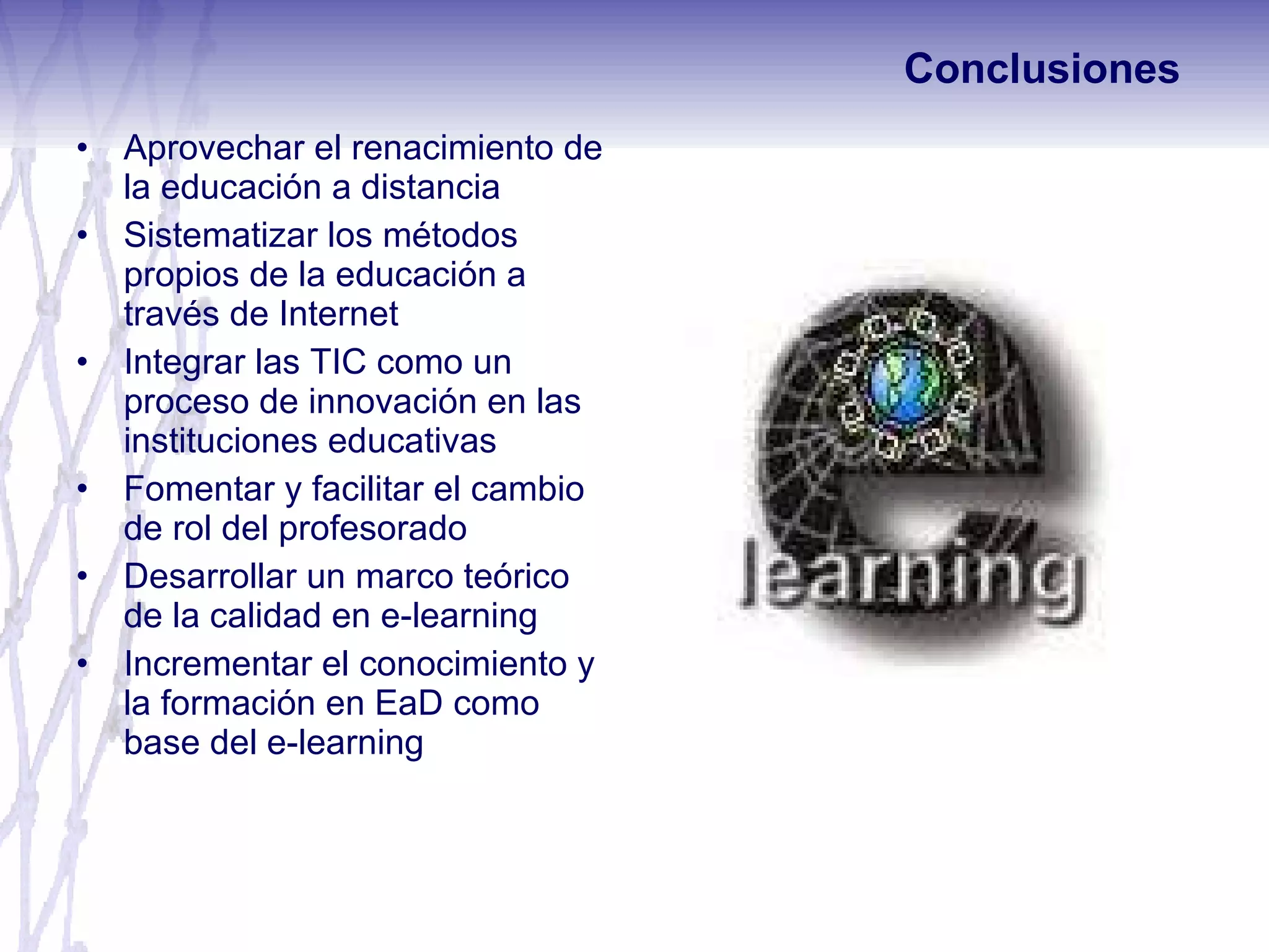 Aprovechar el renacimiento de la educación a distancia Sistematizar los métodos propios de la educación a través de Internet Integrar las TIC como un proceso de innovación en las instituciones educativas Fomentar y facilitar el cambio de rol del profesorado Desarrollar un marco teórico de la calidad en e-learning Incrementar el conocimiento y la formación en EaD como base del e-learning Conclusiones 