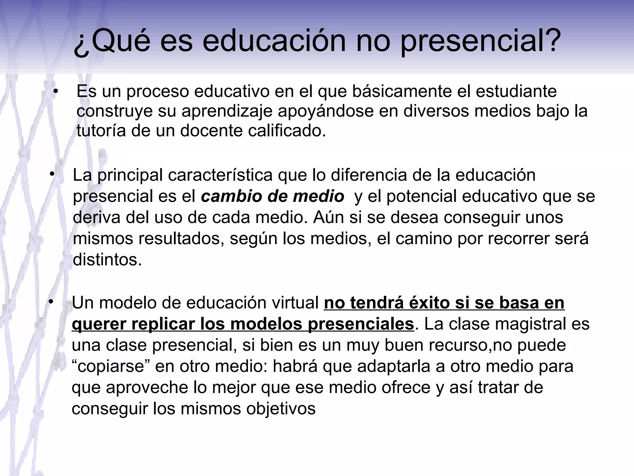 ¿Qué es educación no presencial? Es un proceso educativo en el que básicamente el estudiante construye su aprendizaje apoyándose en diversos medios bajo la tutoría de un docente calificado. La principal característica que lo diferencia de la educación presencial es el  cambio de medio  y el potencial educativo que se deriva del uso de cada medio. Aún si se desea conseguir unos mismos resultados, según los medios, el camino por recorrer será distintos. Un modelo de educación virtual  no tendrá éxito si se basa en querer replicar los modelos presenciales . La clase magistral es una clase presencial, si bien es un muy buen recurso,no puede “copiarse” en otro medio: habrá que adaptarla a otro medio para que aproveche lo mejor que ese medio ofrece y así tratar de conseguir los mismos objetivos 
