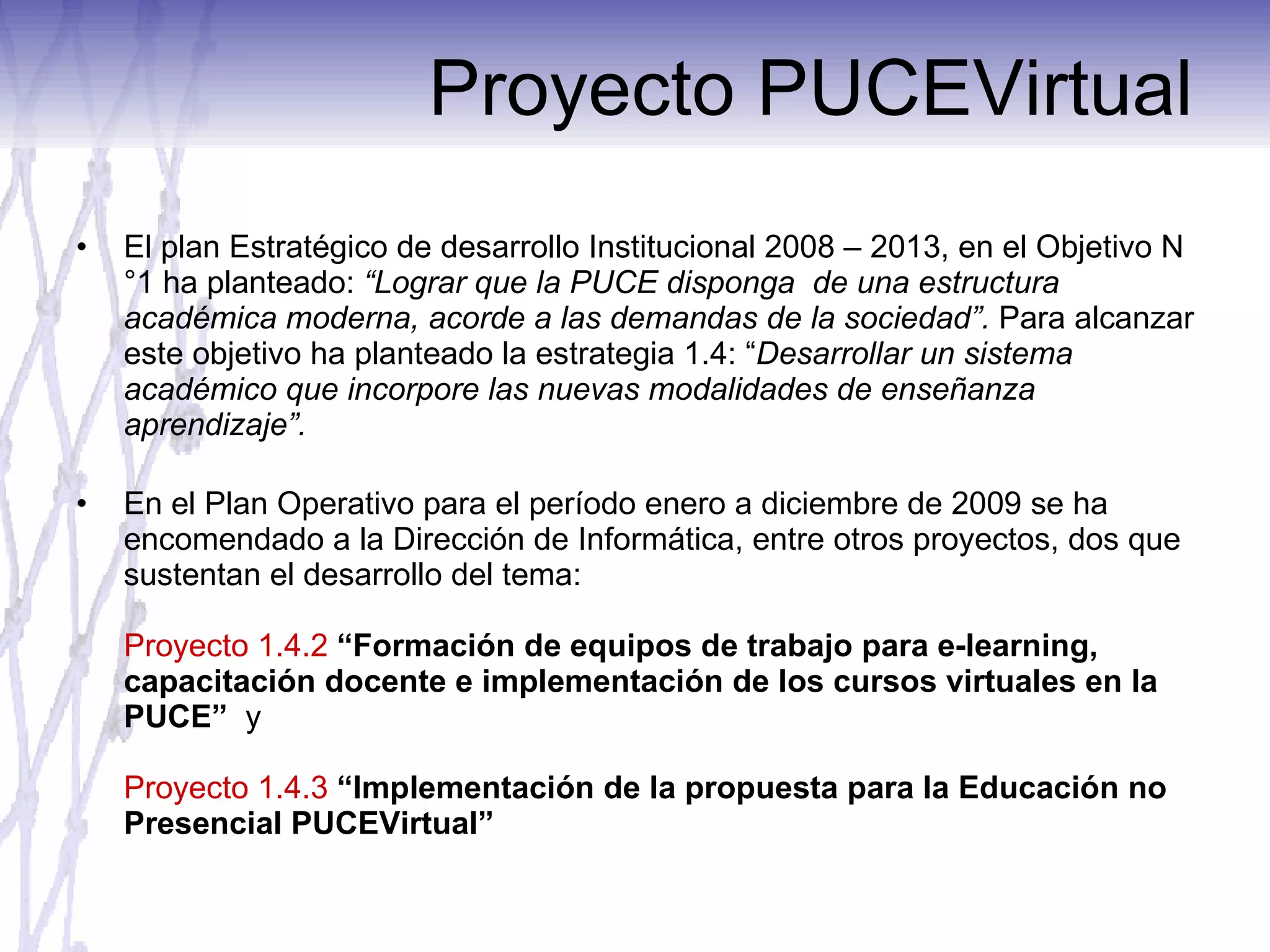 Proyecto PUCEVirtual El plan Estratégico de desarrollo Institucional 2008 – 2013, en el Objetivo N°1 ha planteado:  “Lograr que la PUCE disponga  de una estructura académica moderna, acorde a las demandas de la sociedad”.  Para alcanzar este objetivo ha planteado la estrategia 1.4: “ Desarrollar un sistema académico que incorpore las nuevas modalidades de enseñanza aprendizaje”. En el Plan Operativo para el período enero a diciembre de 2009 se ha encomendado a la Dirección de Informática, entre otros proyectos, dos que sustentan el desarrollo del tema: Proyecto 1.4.2  “Formación de equipos de trabajo para e-learning, capacitación docente e implementación de los cursos virtuales en la PUCE”  y Proyecto 1.4.3  “Implementación de la propuesta para la Educación no Presencial PUCEVirtual” 