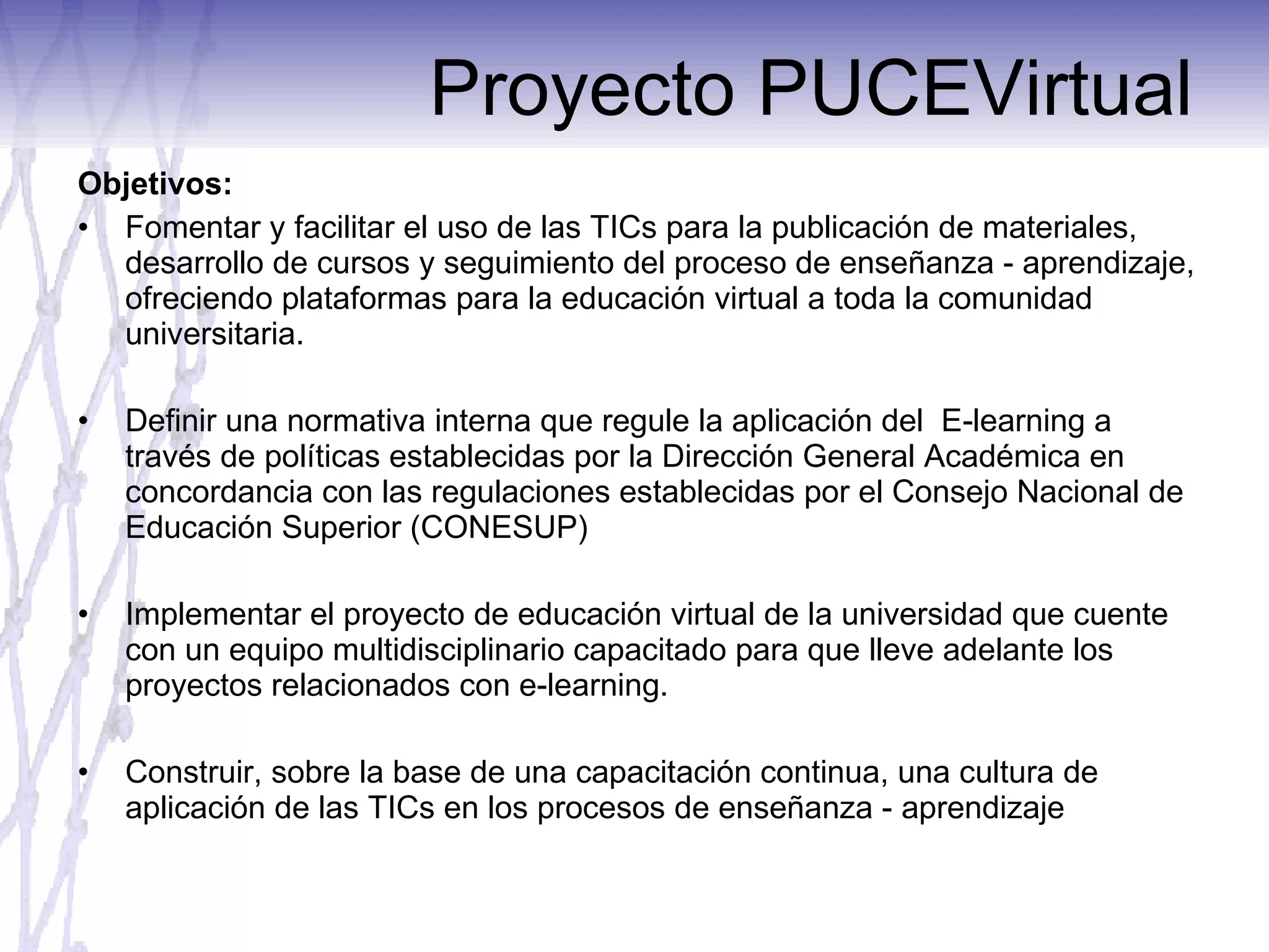 Proyecto PUCEVirtual Objetivos:  Fomentar y facilitar el uso de las TICs para la publicación de materiales, desarrollo de cursos y seguimiento del proceso de enseñanza - aprendizaje, ofreciendo plataformas para la educación virtual a toda la comunidad universitaria. Definir una normativa interna que regule la aplicación del  E-learning a través de políticas establecidas por la Dirección General Académica en concordancia con las regulaciones establecidas por el Consejo Nacional de Educación Superior (CONESUP) Implementar el proyecto de educación virtual de la universidad que cuente con un equipo multidisciplinario capacitado para que lleve adelante los proyectos relacionados con e-learning. Construir, sobre la base de una capacitación continua, una cultura de aplicación de las TICs en los procesos de enseñanza - aprendizaje 