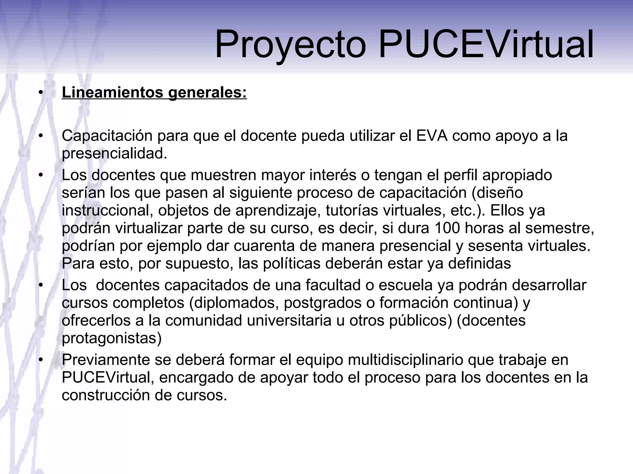 Proyecto PUCEVirtual Lineamientos generales: Capacitación para que el docente pueda utilizar el EVA como apoyo a la presencialidad. Los docentes que muestren mayor interés o tengan el perfil apropiado serían los que pasen al siguiente proceso de capacitación (diseño instruccional, objetos de aprendizaje, tutorías virtuales, etc.). Ellos ya podrán virtualizar parte de su curso, es decir, si dura 100 horas al semestre, podrían por ejemplo dar cuarenta de manera presencial y sesenta virtuales. Para esto, por supuesto, las políticas deberán estar ya definidas Los  docentes capacitados de una facultad o escuela ya podrán desarrollar cursos completos (diplomados, postgrados o formación continua) y ofrecerlos a la comunidad universitaria u otros públicos) (docentes protagonistas) Previamente se deberá formar el equipo multidisciplinario que trabaje en PUCEVirtual, encargado de apoyar todo el proceso para los docentes en la construcción de cursos. 
