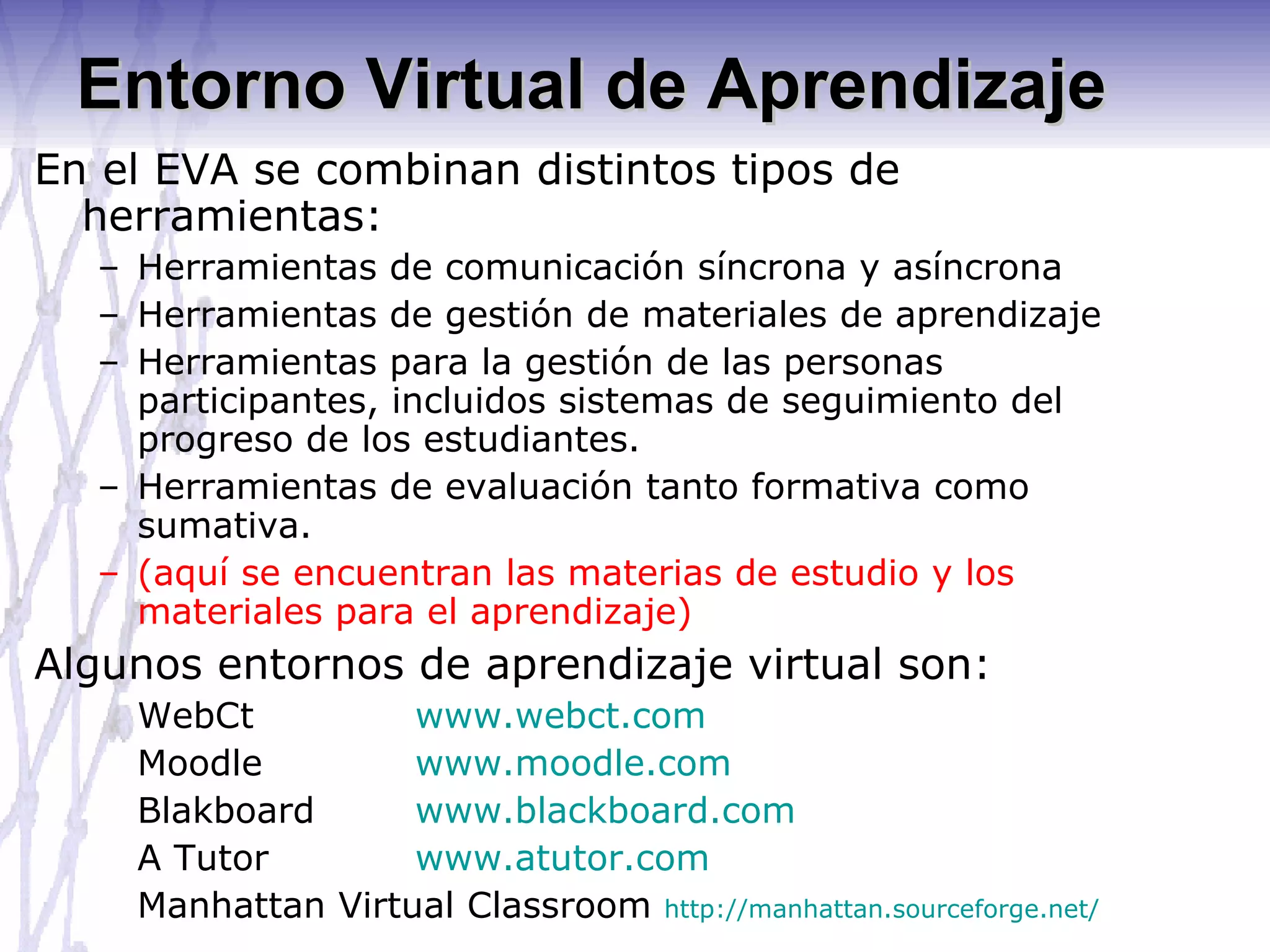 Entorno Virtual de Aprendizaje En el EVA se combinan distintos tipos de herramientas: Herramientas de comunicación síncrona y asíncrona Herramientas de gestión de materiales de aprendizaje Herramientas para la gestión de las personas participantes, incluidos sistemas de seguimiento del progreso de los estudiantes. Herramientas de evaluación tanto formativa como sumativa. (aquí se encuentran las materias de estudio y los materiales para el aprendizaje) Algunos entornos de aprendizaje virtual son: WebCt  www.webct.com Moodle www.moodle.com Blakboard www.blackboard.com A Tutor www.atutor.com Manhattan Virtual Classroom  http://manhattan.sourceforge.net/   