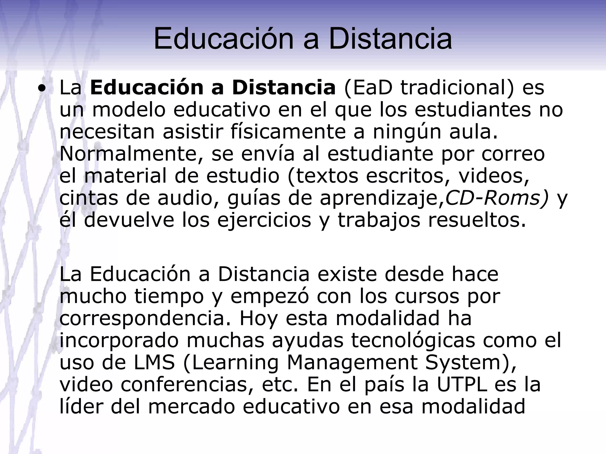 Educación a Distancia La  Educación a Distancia  (EaD tradicional) es un modelo educativo en el que los estudiantes no necesitan asistir físicamente a ningún aula. Normalmente, se envía al estudiante por correo el material de estudio (textos escritos, videos, cintas de audio, guías de aprendizaje, CD-Roms)  y él devuelve los ejercicios y trabajos resueltos.  La Educación a Distancia existe desde hace mucho tiempo y empezó con los cursos por correspondencia. Hoy esta modalidad ha incorporado muchas ayudas tecnológicas como el uso de LMS (Learning Management System), video conferencias, etc. En el país la UTPL es la líder del mercado educativo en esa modalidad 