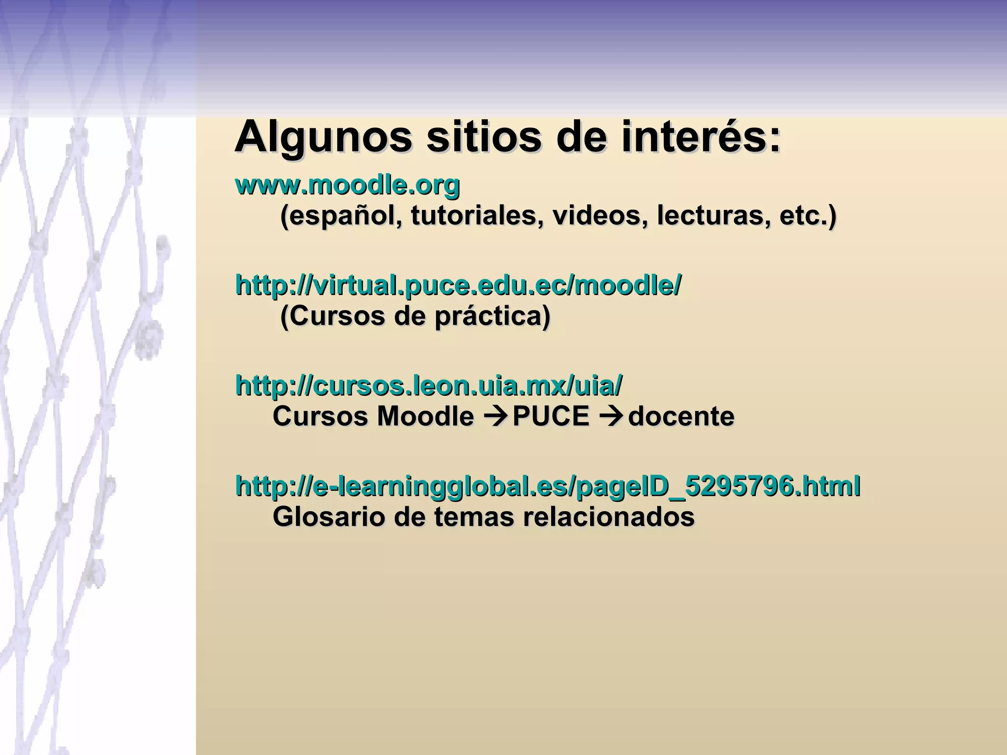 Algunos sitios de interés: www.moodle.org  (español, tutoriales, videos, lecturas, etc.) http://virtual.puce.edu.ec/moodle/  (Cursos de práctica) http://cursos.leon.uia.mx/uia/ Cursos Moodle   PUCE   docente http://e-learningglobal.es/pageID_5295796.html Glosario de temas relacionados 