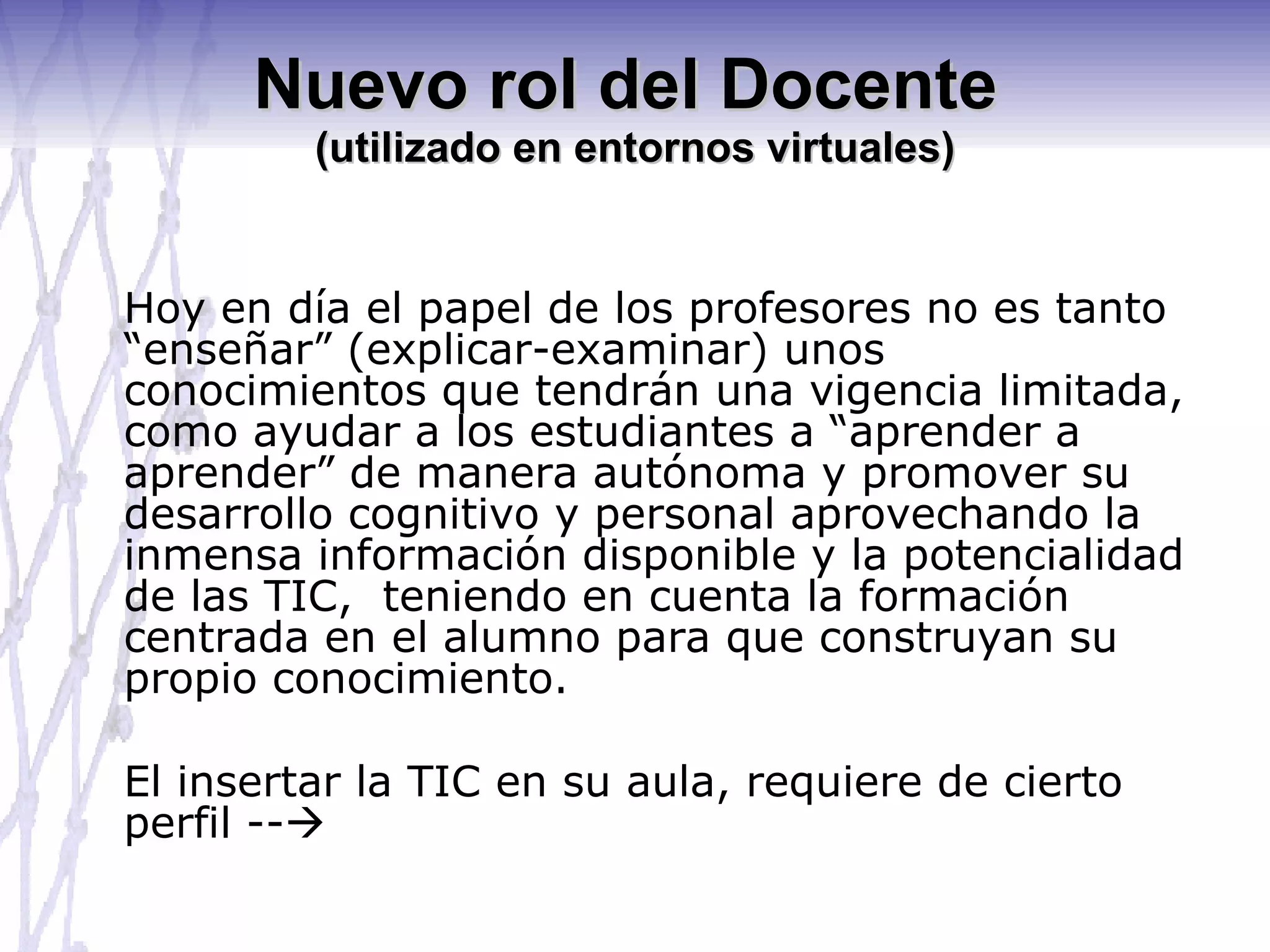 Nuevo rol del Docente  (utilizado en entornos virtuales) Hoy en día el papel de los profesores no es tanto “enseñar” (explicar-examinar) unos conocimientos que tendrán una vigencia limitada, como ayudar a los estudiantes a “aprender a aprender” de manera autónoma y promover su desarrollo cognitivo y personal aprovechando la inmensa información disponible y la potencialidad de las TIC,  teniendo en cuenta la formación centrada en el alumno para que construyan su propio conocimiento. El insertar la TIC en su aula, requiere de cierto perfil --  