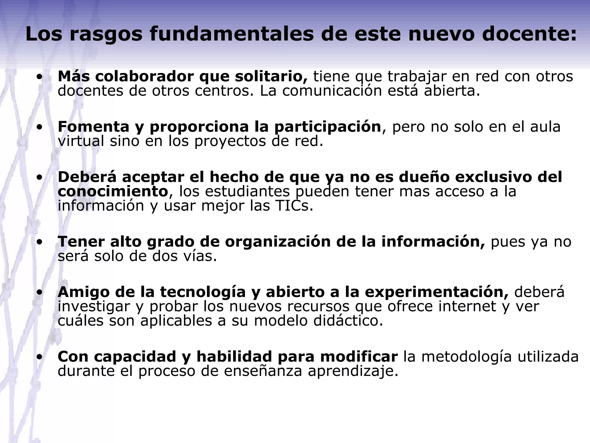 Los rasgos fundamentales de este nuevo docente: Más colaborador que solitario,  tiene que trabajar en red con otros docentes de otros centros. La comunicación está abierta. Fomenta y proporciona la participación , pero no solo en el aula virtual sino en los proyectos de red. Deberá aceptar el hecho de que ya no es dueño exclusivo del conocimiento , los estudiantes pueden tener mas acceso a la información y usar mejor las TICs. Tener alto grado de organización de la información,  pues ya no será solo de dos vías. Amigo de la tecnología y abierto a la experimentación,  deberá investigar y probar los nuevos recursos que ofrece internet y ver cuáles son aplicables a su modelo didáctico. Con capacidad y habilidad para modificar  la metodología utilizada durante el proceso de enseñanza aprendizaje. 