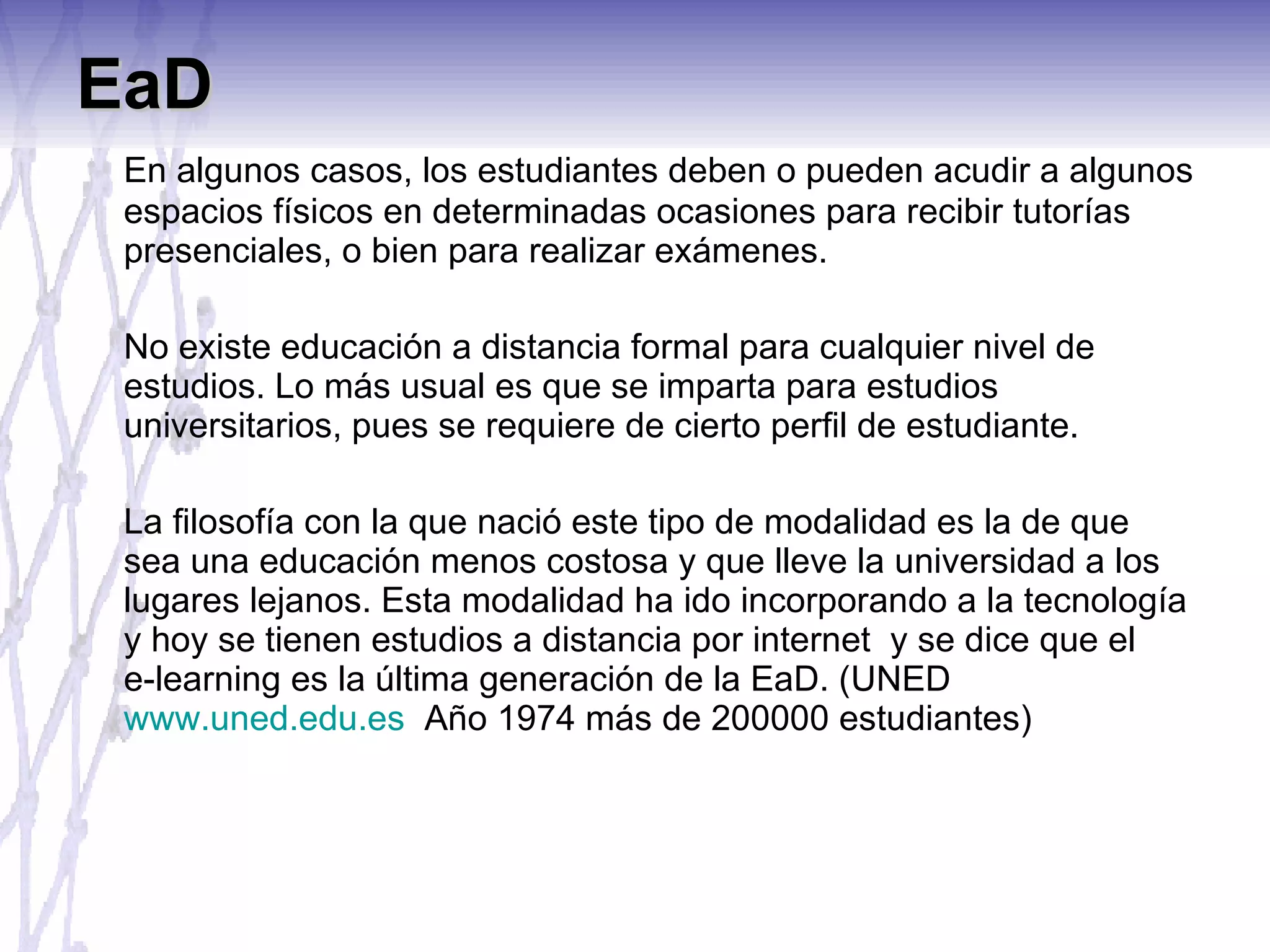 EaD En algunos casos, los estudiantes deben o pueden acudir a algunos espacios físicos en determinadas ocasiones para recibir tutorías presenciales, o bien para realizar exámenes.  No existe educación a distancia formal para cualquier nivel de estudios. Lo más usual es que se imparta para estudios universitarios, pues se requiere de cierto perfil de estudiante. La filosofía con la que nació este tipo de modalidad es la de que sea una educación menos costosa y que lleve la universidad a los lugares lejanos. Esta modalidad ha ido incorporando a la tecnología y hoy se tienen estudios a distancia por internet  y se dice que el  e-learning es la última generación de la EaD. (UNED  www.uned.edu.es   Año 1974 más de 200000 estudiantes) 