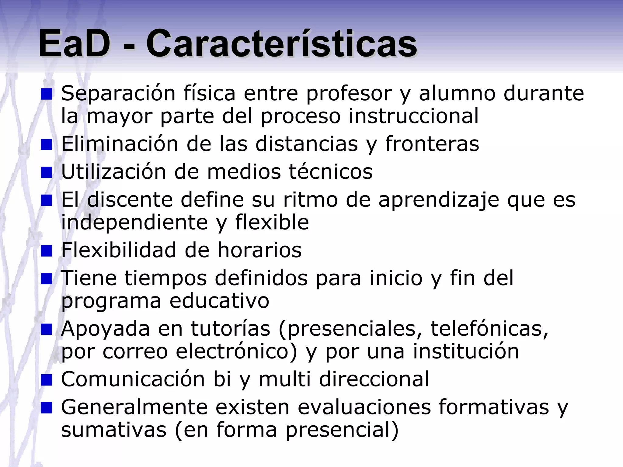 EaD - Características Separación física entre profesor y alumno durante la mayor parte del proceso instruccional Eliminación de las distancias y fronteras Utilización de medios técnicos El discente define su ritmo de aprendizaje que es independiente y flexible Flexibilidad de horarios Tiene tiempos definidos para inicio y fin del programa educativo Apoyada en tutorías (presenciales, telefónicas, por correo electrónico) y por una institución Comunicación bi y multi direccional Generalmente existen evaluaciones formativas y sumativas (en forma presencial) 