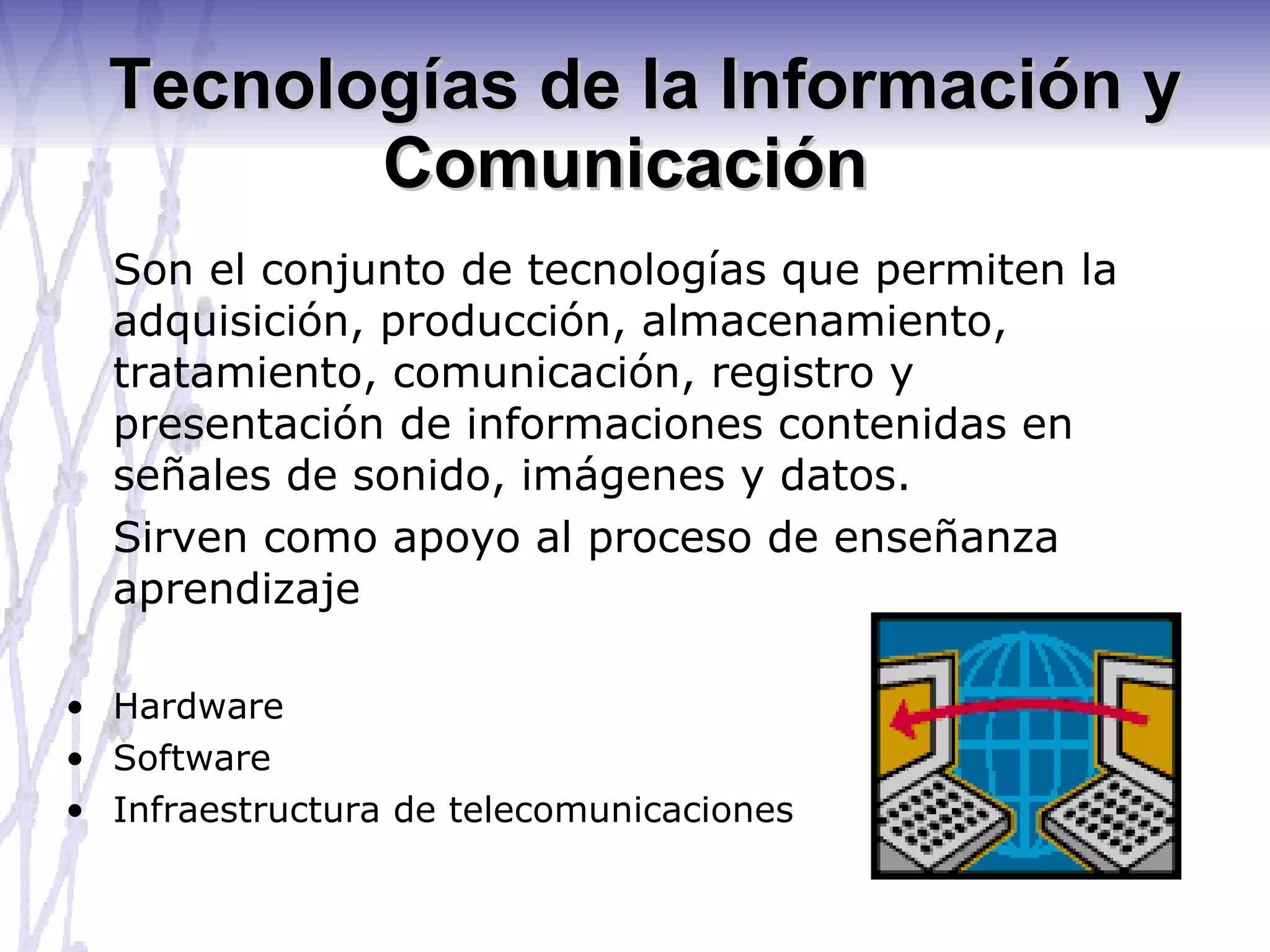 Tecnologías de la Información y Comunicación   Son el conjunto de tecnologías que permiten la adquisición, producción, almacenamiento, tratamiento, comunicación, registro y presentación de informaciones contenidas en señales de sonido, imágenes y datos. Sirven como apoyo al proceso de enseñanza aprendizaje Hardware Software Infraestructura de telecomunicaciones 