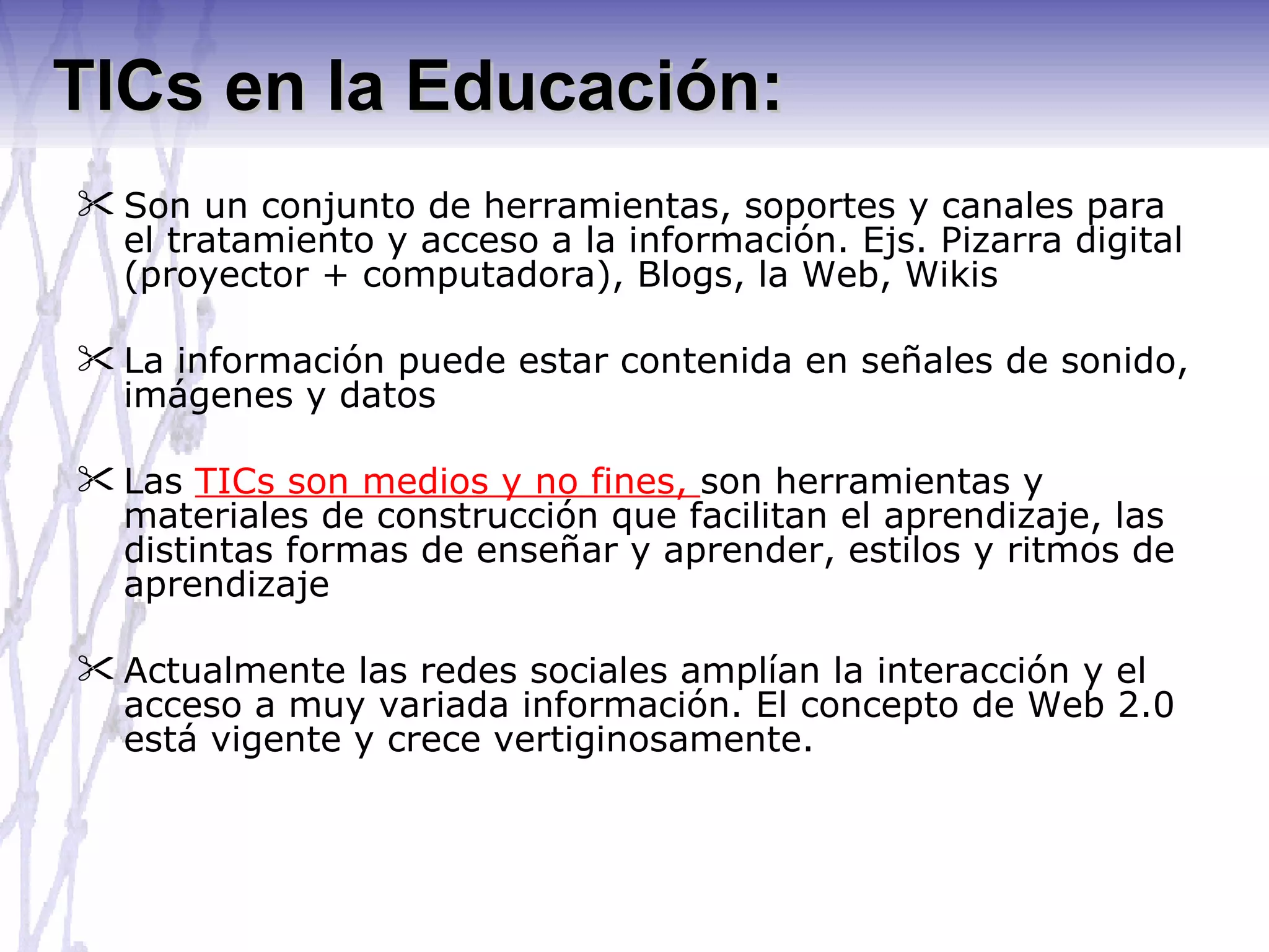 TICs en la Educación: Son un conjunto de herramientas, soportes y canales para el tratamiento y acceso a la información. Ejs. Pizarra digital (proyector + computadora), Blogs, la Web, Wikis La información puede estar contenida en señales de sonido, imágenes y datos Las  TICs son medios y no fines,  son herramientas y materiales de construcción que facilitan el aprendizaje, las distintas formas de enseñar y aprender, estilos y ritmos de aprendizaje Actualmente las redes sociales amplían la interacción y el acceso a muy variada información. El concepto de Web 2.0 está vigente y crece vertiginosamente. 