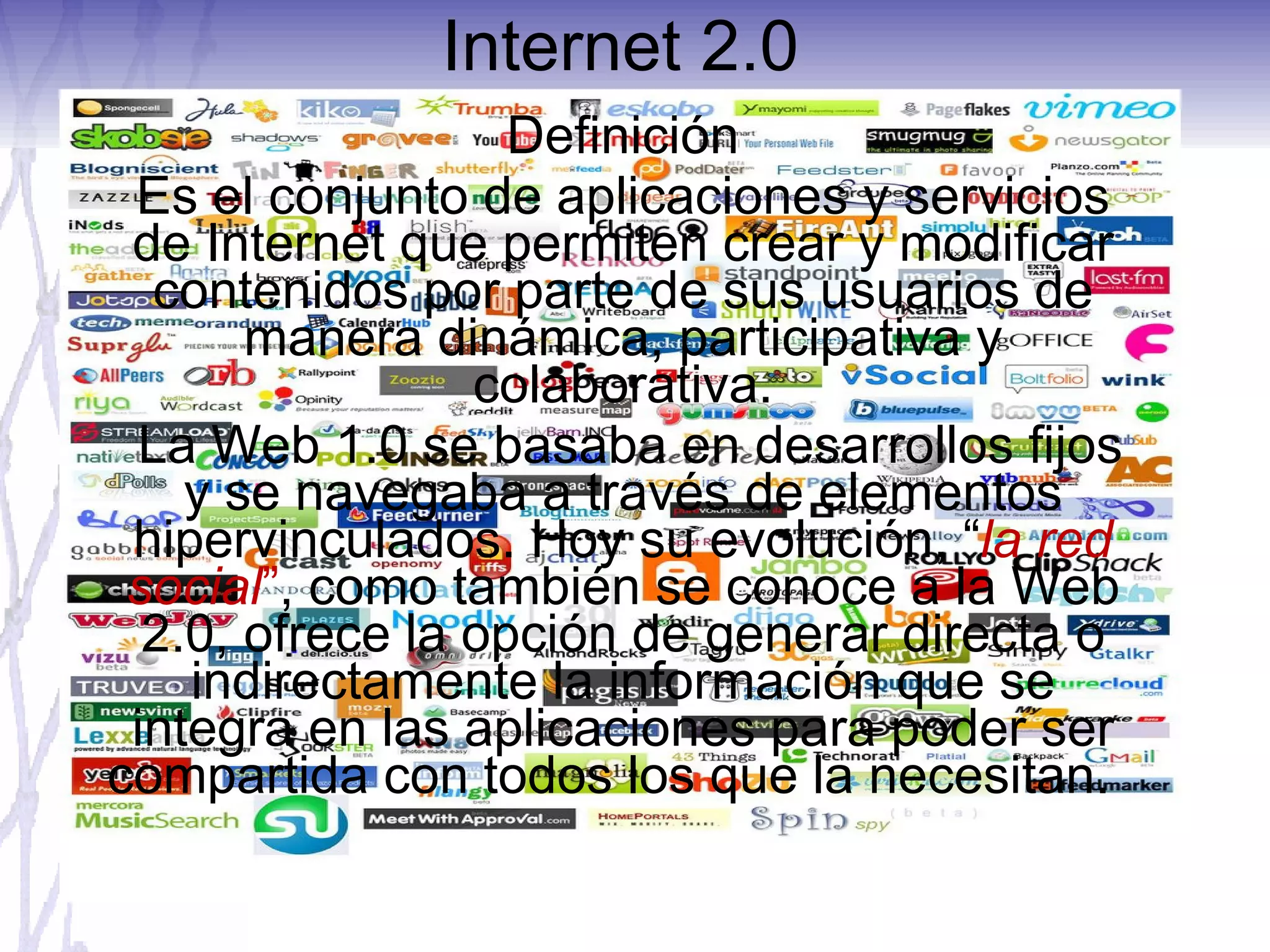 Internet 2.0  Definición Es el conjunto de aplicaciones y servicios de Internet que permiten crear y modificar contenidos por parte de sus usuarios de manera dinámica, participativa y colaborativa. La Web 1.0 se basaba en desarrollos fijos y se navegaba a través de elementos hipervinculados. Hoy su evolución, “ la red social ” , como también se conoce a la Web 2.0, ofrece la opción de generar directa o indirectamente la información que se integra en las aplicaciones para poder ser compartida con todos los que la necesitan.  