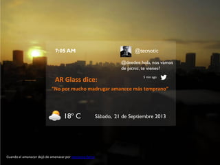 7:05 AM

@tecnotic
@deedee hola, nos vamos
de picnic, te vienes?

AR Glass dice:

5 min ago

“No por mucho madrugar amanece más temprano”

18º C

Cuando el amanecer dejó de amenazar por marianna fierro

Sábado, 21 de Septiembre 2013

 