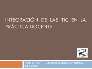 INTEGRACIÓN DE LAS TIC EN LA PRÁCTICA DOCENTE Puebla, Pue.  -  Complejo Cultural Universitario -  Julio 2009 