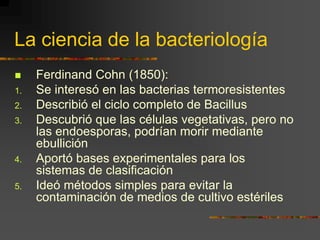 La ciencia de la bacteriologíaFerdinand Cohn (1850):Se interesó en las bacterias termoresistentesDescribió el ciclo completo de Bacillus Descubrió que las células vegetativas, pero no las endoesporas, podrían morir mediante ebulliciónAportó bases experimentales para los sistemas de clasificaciónIdeó métodos simples para evitar la contaminación de medios de cultivo estériles