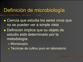 Definición de microbiología
 Ciencia que estudia los seres vivos que
 no se pueden ver a simple vista
 Definición implica que su objeto de
 estudio está determinado por la
 metodología:
   Microscopio
   Técnicas de cultivo puro en laboratorio
 