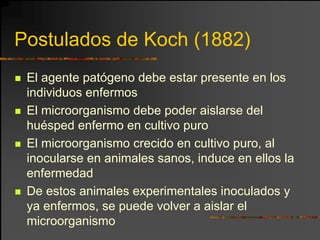 Postulados de Koch (1882)
 El agente patógeno debe estar presente en los
 individuos enfermos
 El microorganismo debe poder aislarse del
 huésped enfermo en cultivo puro
 El microorganismo crecido en cultivo puro, al
 inocularse en animales sanos, induce en ellos la
 enfermedad
 De estos animales experimentales inoculados y
 ya enfermos, se puede volver a aislar el
 microorganismo
 