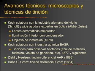 Avances técnicos: microscopios y
técnicas de tinción
 Koch colabora con la industria alemana del vidrio
 (Schott) y pide ayuda a expertos en óptica (Abbé, Zeiss)
    Lentes acromáticas mejoradas
    Iluminación inferior con condensador
    Objetivo de inmersión (1878)
 Koch colabora con industria química BASF:
    Tinciones para observar bacterias (azul de metileno,
    fuchsina, violeta de genciana, etc), 1877 y siguientes
 Ziehl y Neelsen: tinción diferencial AAR (1883)
 Hans C. Gram: tinción diferencial Gram (1884)
 
