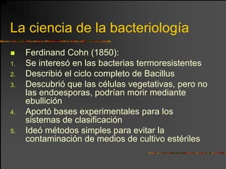 La ciencia de la bacteriología
     Ferdinand Cohn (1850):
1.   Se interesó en las bacterias termoresistentes
2.   Describió el ciclo completo de Bacillus
3.   Descubrió que las células vegetativas, pero no
     las endoesporas, podrían morir mediante
     ebullición
4.   Aportó bases experimentales para los
     sistemas de clasificación
5.   Ideó métodos simples para evitar la
     contaminación de medios de cultivo estériles
 