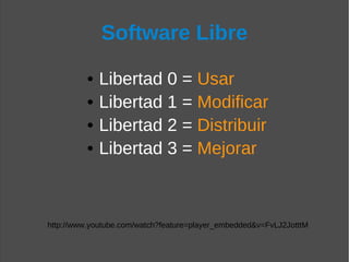 Software Libre

          •   Libertad 0 = Usar
          •   Libertad 1 = Modificar
          •   Libertad 2 = Distribuir
          •   Libertad 3 = Mejorar



http://www.youtube.com/watch?feature=player_embedded&v=FvLJ2JotttM
 