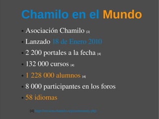 Chamilo en el Mundo
●   Asociación Chamilo [2] 
●   Lanzado 18 de Enero 2010
●   2 200 portales a la fecha [4]
●   132 000 cursos [4]
●   1 228 000 alumnos [4]
●   8 000 participantes en los foros
●   58 idiomas
     [4] http://version.chamilo.org/community.php
 