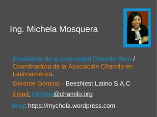 Ing. Michela Mosquera


Presidenta de la comunidad Chamilo Perú /
Coordinadora de la Asociación Chamilo en
Latinoamérica.
Gerente General - BeezNest Latino S.A.C
Email: michela@chamilo.org
Blog: https://mychela.wordpress.com
 