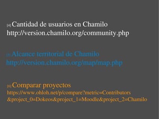 Cantidad de usuarios en Chamilo
[4] 

http://version.chamilo.org/community.php

  Alcance territorial de Chamilo
[5] 

http://version.chamilo.org/map/map.php


[6]    Comparar proyectos
https://www.ohloh.net/p/compare?metric=Contributors
&project_0=Dokeos&project_1=Moodle&project_2=Chamilo
 