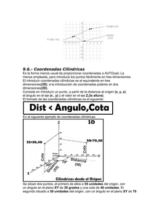 9.6.- Coordenadas Cilíndricas
Es la forma menos usual de proporcionar coordenadas a AUTOcad. La
menos empleada, pero introduce los puntos fácilmente en tres dimensiones.
El introducir coordenadas cilíndricas es el equivalente en tres
dimensiones(3D), a la introducción de coordenadas polares en dos
dimensiones(2D).
Consiste en introducir un punto, a partir de la distancia al origen (x, y, z),
el ángulo en el eje (x , y) y el valor en el eje Z,(la altura).
El formato de las coordenadas cilíndricas es el siguiente:




En el siguiente ejemplo de coordenadas cilíndricas:




Se sitúan dos puntos, el primero de ellos a 55 unidades del origen, con
un ángulo en el plano XY de 30 grados y una cota de 40 unidades. El
segundo situado a 50 unidades del origen, con un ángulo en el plano XY de 70
 