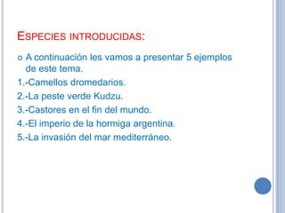 ESPECIES INTRODUCIDAS:
A continuación les vamos a presentar 5 ejemplos
de este tema.
1.-Camellos dromedarios.
2.-La peste verde Kudzu.
3.-Castores en el fin del mundo.
4.-El imperio de la hormiga argentina.
5.-La invasión del mar mediterráneo.


 