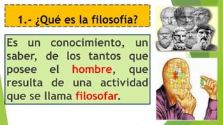 1.- ¿Qué es la filosofía?
Es un conocimiento, un
saber, de los tantos que
posee el hombre, que
resulta de una actividad
que se llama filosofar.
 