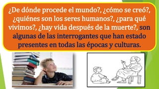 ¿De dónde procede el mundo?, ¿cómo se creó?,
¿quiénes son los seres humanos?, ¿para qué
vivimos?, ¿hay vida después de la muerte?, son
algunas de las interrogantes que han estado
presentes en todas las épocas y culturas.
 