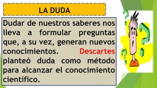 LA DUDA
Dudar de nuestros saberes nos
lleva a formular preguntas
que, a su vez, generan nuevos
conocimientos. Descartes
planteó duda como método
para alcanzar el conocimiento
científico.
 