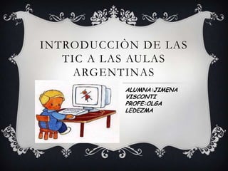 INTRODUCCIÒN DE LAS
TIC A LAS AULAS
ARGENTINAS
ALUMNA:JIMENA
VISCONTI
PROFE:OLGA
LEDEZMA

 