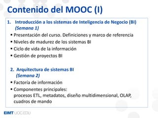 Contenido del MOOC (I) 
1. Introducción a los sistemas de Inteligencia de Negocio (BI) 
(Semana 1) 
 Presentación del curso. Definiciones y marco de referencia 
 Niveles de madurez de los sistemas BI 
 Ciclo de vida de la información 
 Gestión de proyectos BI 
2. Arquitectura de sistemas BI 
(Semana 2) 
 Factoría de información 
 Componentes principales: 
procesos ETL, metadatos, diseño multidimensional, OLAP, 
cuadros de mando 
 
