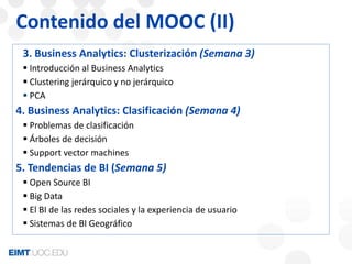 Contenido del MOOC (II) 
3. Business Analytics: Clusterización (Semana 3) 
 Introducción al Business Analytics 
 Clustering jerárquico y no jerárquico 
 PCA 
4. Business Analytics: Clasificación (Semana 4) 
 Problemas de clasificación 
 Árboles de decisión 
 Support vector machines 
5. Tendencias de BI (Semana 5) 
 Open Source BI 
 Big Data 
 El BI de las redes sociales y la experiencia de usuario 
 Sistemas de BI Geográfico 
 