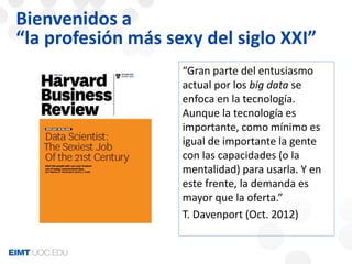 Bienvenidos a 
“la profesión más sexy del siglo XXI” 
“Gran parte del entusiasmo 
actual por los big data se 
enfoca en la tecnología. 
Aunque la tecnología es 
importante, como mínimo es 
igual de importante la gente 
con las capacidades (o la 
mentalidad) para usarla. Y en 
este frente, la demanda es 
mayor que la oferta.” 
T. Davenport (Oct. 2012) 
 