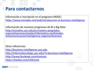 Para contactarnos 
Información e inscripción en el programa MOOC: 
https://www.miriadax.net/web/introduccion-al-business-intelligence 
Información de nuestros programas de BI y Big Data: 
http://estudios.uoc.edu/es/masters-posgrados-especializaciones/ 
master/informatica-multimedia-telecomunicacion/ 
inteligencia-negocio/itinerario 
Otras referencias: 
http://business-intelligence.uoc.edu 
http://informatica.blogs.uoc.edu/?s=business+intelligence 
http://www.facebook.com/eimtuoc 
https://twitter.com/UOCeimt 
