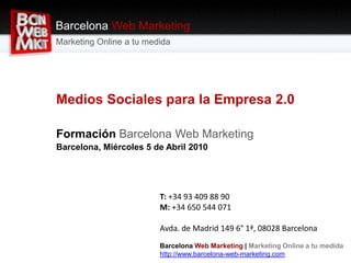Barcelona Web Marketing Marketing Online a tu medida Medios Sociales para la Empresa 2.0 Formación Barcelona Web Marketing Barcelona, Miércoles 5 de Abril 2010 T: +34 93 409 88 90M: +34 650 544 071 Avda. de Madrid 149 6° 1ª, 08028 Barcelona BarcelonaWeb Marketing | Marketing Online a tu medida http://www.barcelona-web-marketing.com 