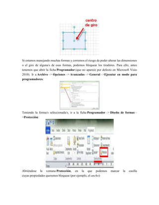 Si estamos manejando muchas formas y corremos el riesgo de poder alterar las dimensiones
o el giro de alguna/s de esas formas, podemos bloquear los tiradores. Para ello, antes
tenemos que abrir la ficha Programador (que no aparece por defecto en Microsoft Visio
2010). Ir a Archivo –> Opciones –> Avanzadas –> General –>Ejecutar en modo para
programadores:
Teniendo la forma/s seleccionada/s, ir a la ficha Programador –> Diseño de formas –
>Protección:
Abriéndose la ventana Protección, en la que podemos marcar la casilla
cuyas propiedades queremos bloquear (por ejemplo, el ancho):
 