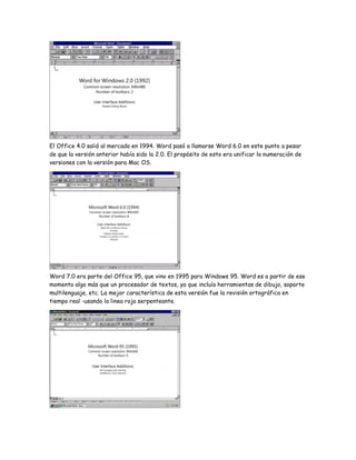 El Office 4.0 salió al mercado en 1994. Word pasó a llamarse Word 6.0 en este punto a pesar
de que la versión anterior había sido la 2.0. El propósito de esto era unificar la numeración de
versiones con la versión para Mac OS.

Word 7.0 era parte del Office 95, que vino en 1995 para Windows 95. Word es a partir de ese
momento algo más que un procesador de textos, ya que incluía herramientas de dibujo, soporte
multilenguaje, etc. La mejor característica de esta versión fue la revisión ortográfica en
tiempo real -usando la linea roja serpenteante.

 